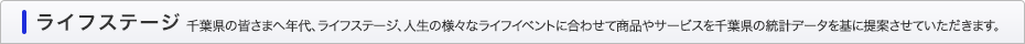 ライフステージ 千葉県の皆さまへ年代、ライフステージ、人生の様々なライフイベントに合わせて商品やサービスを千葉県の統計データを基に提案させていただきます。