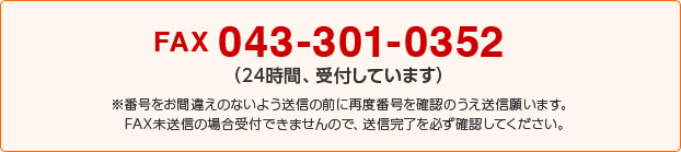 FAX 043-301-0352（24時間、受付しています）※番号をお間違えのないよう送信の前に再度番号を確認のうえ送信願います。FAX未送信の場合受付できませんので、送信完了を必ず確認してください。