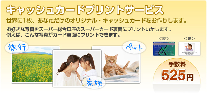 キャッシュカードプリントサービス。世界に1枚、あなただけのオリジナル・キャッシュカードをお作りします。お好きな写真をスーパー総合口座のスーパーカード裏面にプリントいたします。例えば、こんな写真がカード裏面にプリントできます。