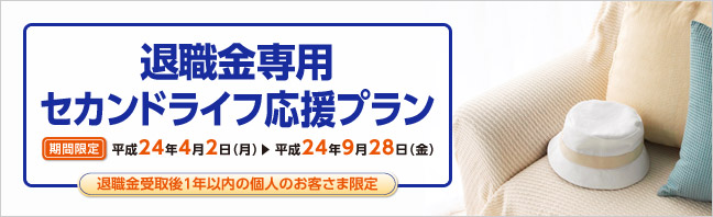 退職金専用セカンドライフ応援プラン 退職金受取後1年以内の個人のお客様限定です。