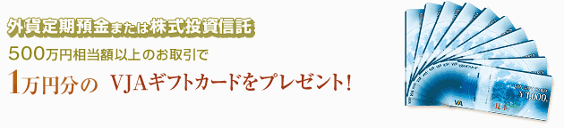 外貨定期預金・投資信託プラン 外貨定期預金または株式投資信託500万円相当額以上のお取引で1万円分のVJAギフトカードをプレゼント!