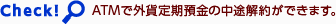 Check! ATMで外貨定期預金の中途解約ができます。