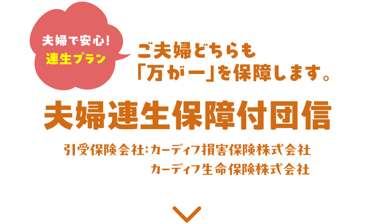 夫婦で安心！連生プラン ご夫婦どちらも『万が一』を保障します。 夫婦連生保障付団信 引受保険会社：カーディフ損害保険株式会社 カーディフ生命保険株式会社
