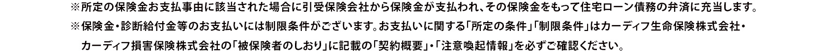 ※所定の保険金お支払事由に該当された場合に引受保険会社から保険金が支払われ、その保険金をもって住宅ローン債務の弁済に充当します。 ※保険金・診断給付金等のお支払いには制限条件がございます。お支払いに関する「所定の条件」「制限条件」はカーディフ生命保険株式会社・カーディフ損害保険株式会社の「被保険者のしおり」に記載の「契約概要」・「注意喚起情報」を必ずご確認ください。