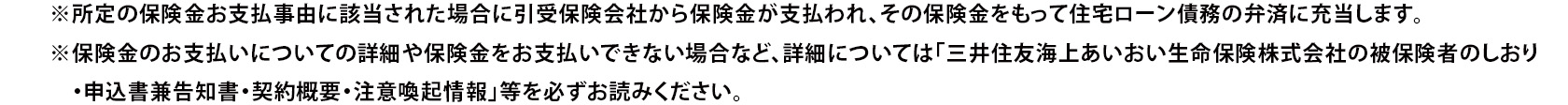 ※所定の保険金お支払事由に該当された場合に引受保険会社から保険金が支払われ、その保険金をもって住宅ローン債務の弁済に充当します。 ※保険金のお支払いについての詳細や保険金をお支払いできない場合など、詳細については「三井住友海上あいおい生命保険株式会社の被保険者のしおり・申込書兼告知書・契約概要・注意喚起情報」等を必ずお読みください。