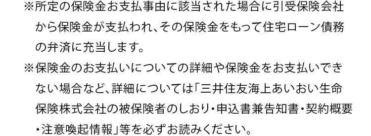 ※所定の保険金お支払事由に該当された場合に引受保険会社から保険金が支払われ、その保険金をもって住宅ローン債務の弁済に充当します。 ※保険金のお支払いについての詳細や保険金をお支払いできない場合など、詳細については「三井住友海上あいおい生命保険株式会社の被保険者のしおり・申込書兼告知書・契約概要・注意喚起情報」等を必ずお読みください。