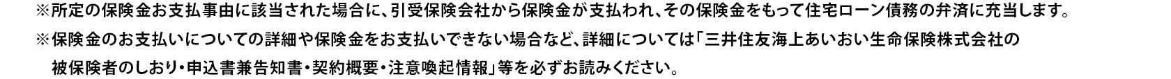 ※所定の保険金お支払事由に該当された場合に、引受保険会社から保険金が支払われ、その保険金をもって住宅ローン債務の弁済に充当します。 ※保険金のお支払いについての詳細や保険金をお支払いできない場合など、詳細については「三井住友海上あいおい生命保険株式会社の被保険者のしおり・申込書兼告知書・契約概要・注意喚起情報」等を必ずお読みください。