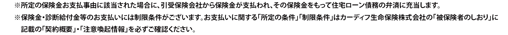 ※所定の保険金お支払事由に該当された場合に、引受保険会社から保険金が支払われ、その保険金をもって住宅ローン債務の弁済に充当します。 ※保険金・診断給付金等のお支払いには制限条件がございます。お支払いに関する「所定の条件」「制限条件」はカーディフ生命保険株式会社の「被保険者のしおり」に記載の「契約概要」・「注意喚起情報」を必ずご確認ください。