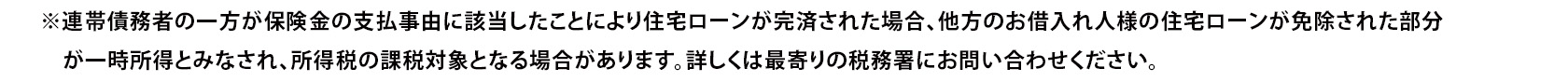 ※連帯債務者の一方が保険金の支払事由に該当したことにより住宅ローンが完済された場合、他方のお借入れ人様の住宅ローンが免除された部分が一時所得とみなされ、所得税の課税対象となる場合があります。詳しくは最寄りの税務署にお問い合わせください。