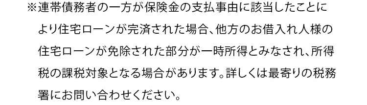※連帯債務者の一方が保険金の支払事由に該当したことにより住宅ローンが完済された場合、他方のお借入れ人様の住宅ローンが免除された部分が一時所得とみなされ、所得税の課税対象となる場合があります。詳しくは最寄りの税務署にお問い合わせください。
