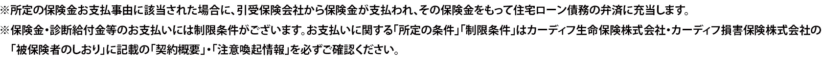 ※所定の保険金お支払事由に該当された場合に、引受保険会社から保険金が支払われ、その保険金をもって住宅ローン債務の弁済に充当します。 ※保険金・診断給付金等のお支払いには制限条件がございます。お支払いに関する「所定の条件」「制限条件」はカーディフ生命保険株式会社・カーディフ損害保険株式会社の「被保険者のしおり」に記載の「契約概要」・「注意喚起情報」を必ずご確認ください。
