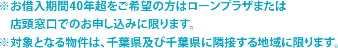 ※お借入期間40年超をご希望の方はローンプラザまたは店頭窓口でのお申し込みに限ります。 ※対象となる物件は、千葉県及び千葉県に隣接する地域に限ります。
