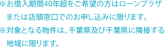 ※お借入期間40年超をご希望の方はローンプラザまたは店頭窓口でのお申し込みに限ります。 ※対象となる物件は、千葉県及び千葉県に隣接する地域に限ります。