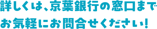 詳しくは、京葉銀行の窓口までお気軽にお問合せください！