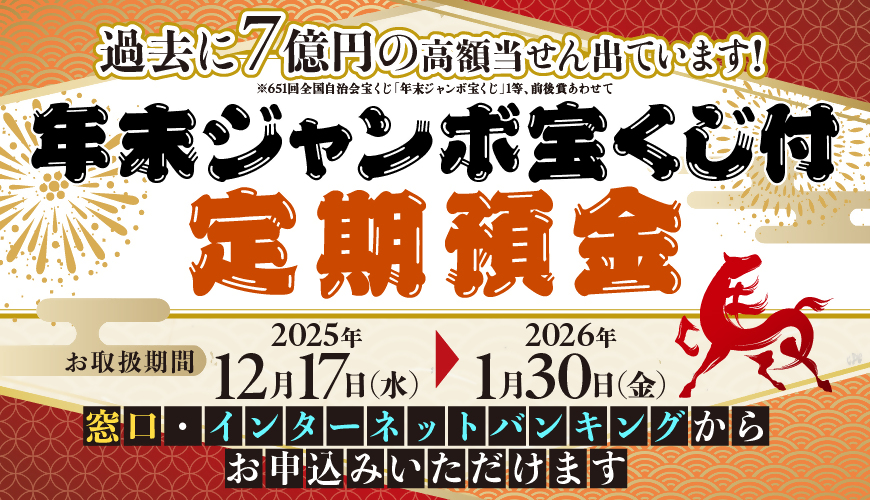 年末ジャンボ宝くじ付定期預金　お取扱期間：2025年12月17日（水）～2026年1月30日（金）　窓口・インターネットバンキングからお申込みいただけます　過去に7億円の高額当せん出ています！※651回全国自治会宝くじ「年末ジャンボ宝くじ」1等、前後賞あわせて
