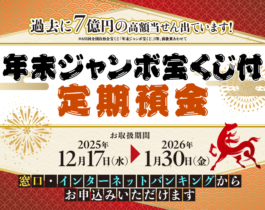年末ジャンボ宝くじ付定期預金　お取扱期間：2025年12月17日（水）～2026年1月30日（金）　窓口・インターネットバンキングからお申込みいただけます　過去に7億円の高額当せん出ています！※651回全国自治会宝くじ「年末ジャンボ宝くじ」1等、前後賞あわせて