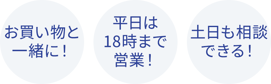 お買い物と一緒に！ 平日は18時まで営業！ 土日も相談できる！