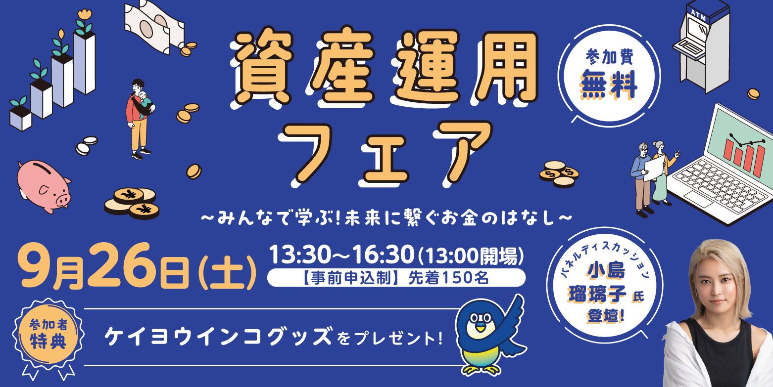 資産運用フェア みんなで学ぶ！未来に繋ぐお金のはなし 9月26日（土）13時30分～16時30分（13時開場） 事前申込制 先着150名 参加費無用 参加者特典ケイヨウインコグッズをプレゼント！ パネルディスカッション 小島瑠璃子氏登壇！