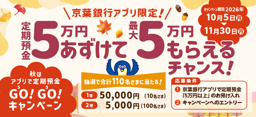 秋はアプリで定期預金GO!GO!キャンペーン　京葉銀行アプリ限定！定期預金5万円あずけて最大5万円もらえるチャンス！応募条件①京葉銀行アプリで定期預金5万円以上のお預け入れ②キャンペーンへのエントリー　キャンペーン期間：2026年10月5日（月）～11月30日（月）