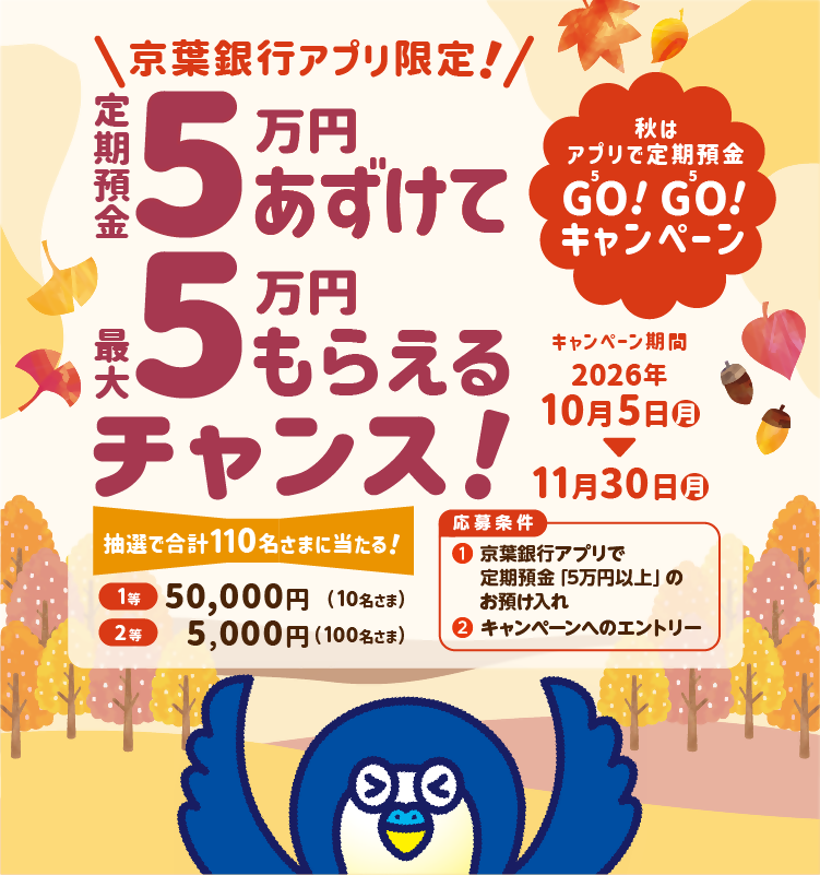 秋はアプリで定期預金GO!GO!キャンペーン　京葉銀行アプリ限定！定期預金5万円あずけて最大5万円もらえるチャンス！応募条件①京葉銀行アプリで定期預金5万円以上のお預け入れ②キャンペーンへのエントリー　キャンペーン期間：2026年10月5日（月）～11月30日（月）