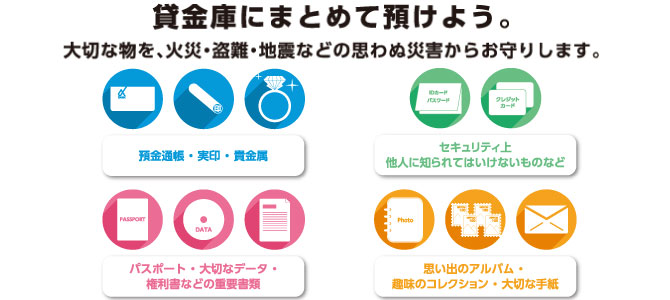 保管出来るものの例 預金通帳・実印・貴金属 パスポート・大切なデータ ご旅行中の一時保管に 権利書などの重要書類 思い出のアルバム・趣味のコレクション・大切な手紙。お客さまの大切な財産や貴重品、重要書類から思い出の品まで、災害や盗難からしっかりとお守りします。