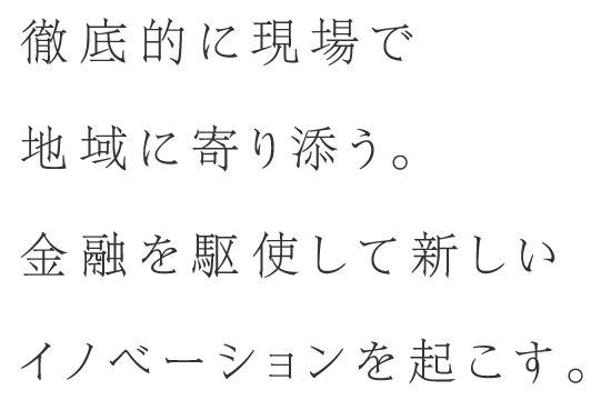 徹底的に現場で地域に寄り添う。金融を駆使して新しいイノベーションを起こす。