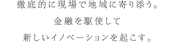 徹底的に現場で地域に寄り添う。金融を駆使して新しいイノベーションを起こす。