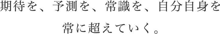 期待を、予測を、常識を、自分自身を常に超えていく。