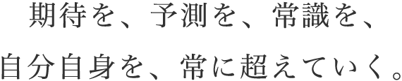 期待を、予測を、常識を、自分自身を常に超えていく。