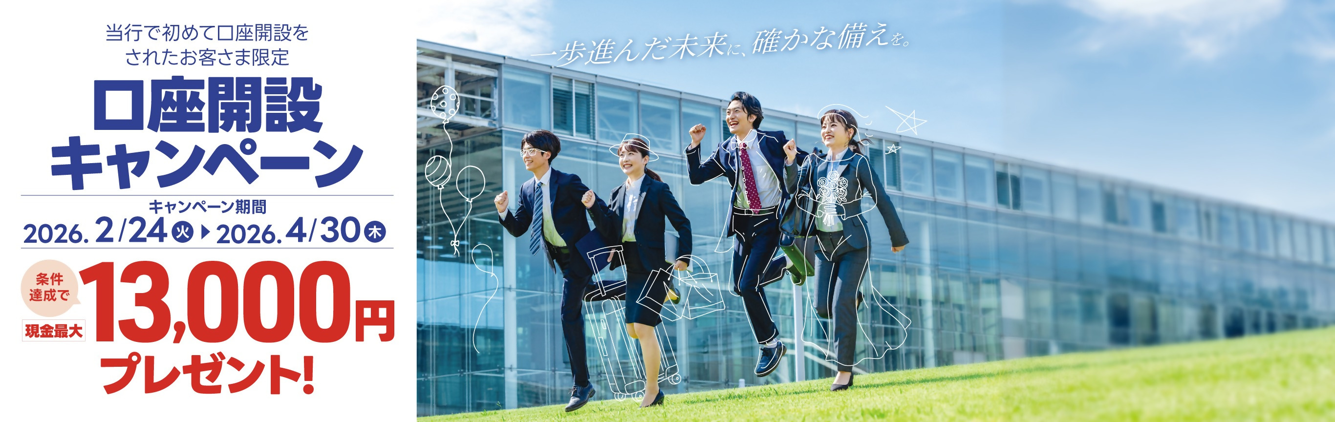 当行で初めて口座開設をされたお客さま限定の口座開設キャンペーン。 条件達成で現金最大13,000円プレゼント！ キャンペーン期間：2026年2月24日（火）～2026年4月30日（木）