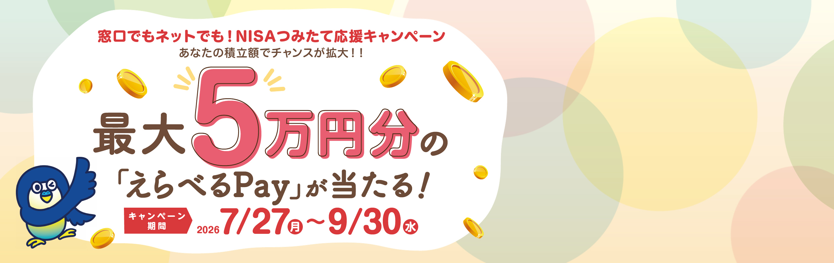 窓口でもネットでも！NISAつみたて応援キャンペーン あなたの積立額でチャンスが拡大！！ 最大5万円分の「えらべるPay」が当たる！ キャンペーン期間：2026年7月27日（月）～9月30日（水）まで
