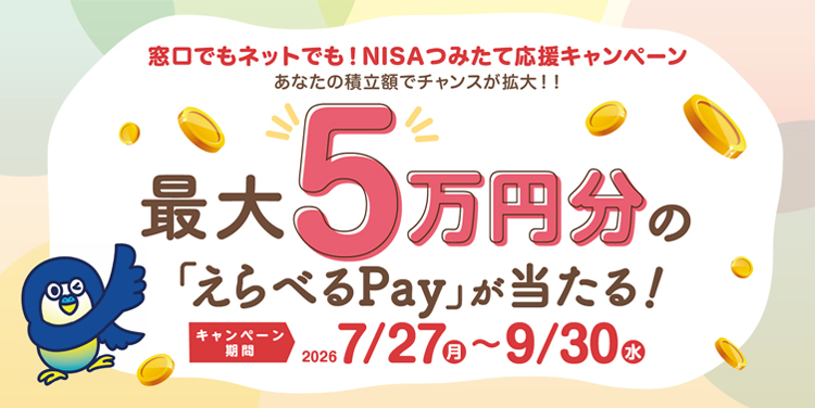 窓口でもネットでも！NISAつみたて応援キャンペーン あなたの積立額でチャンスが拡大！！ 最大5万円分の「えらべるPay」が当たる！ キャンペーン期間：2026年7月27日（月）～9月30日（水）まで