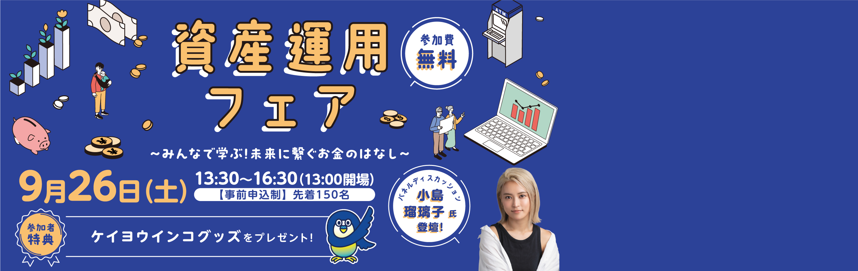 資産運用フェア みんなで学ぶ！未来に繋ぐお金のはなし 9月26日（土）13時30分～16時30分（13時開場） 事前申込制 先着150名 参加費無用 参加者特典ケイヨウインコグッズをプレゼント！ パネルディスカッション 小島瑠璃子氏登壇！