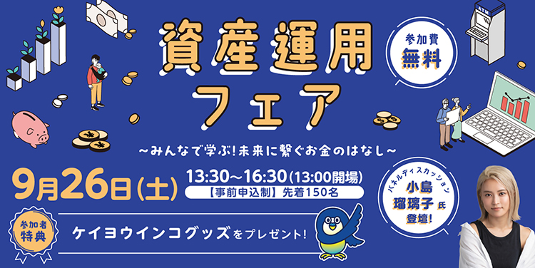 資産運用フェア みんなで学ぶ！未来に繋ぐお金のはなし 9月26日（土）13時30分～16時30分（13時開場） 事前申込制 先着150名 参加費無用 参加者特典ケイヨウインコグッズをプレゼント！ パネルディスカッション 小島瑠璃子氏登壇！