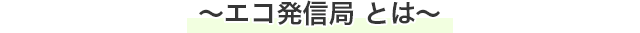 〜エコ発信局とは〜