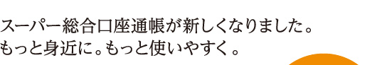 スーパー総合口座通帳が新しくなりました。もっと身近に。もっと使いやすく。