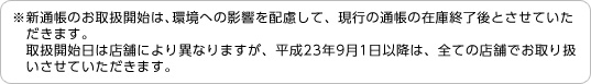 ※新通帳のお取扱開始は、環境への影響を配慮して、現行の通帳の在庫終了後とさせていただきます。取扱開始日は店舗により異なりますが、平成23年9月1日以降は、全ての店舗でお取り扱いさせていただきます。